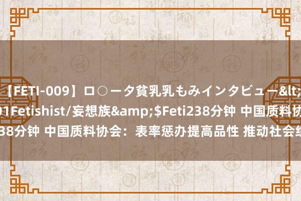 【FETI-009】ロ○ータ貧乳乳もみインタビュー</a>2010-11-01Fetishist/妄想族&$Feti238分钟 中国质料协会：表率惩办提高品性 推动社会组织高质料发展