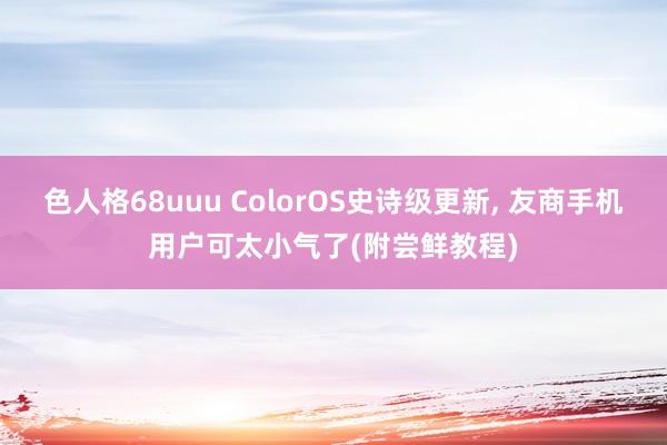 色人格68uuu ColorOS史诗级更新， 友商手机用户可太小气了(附尝鲜教程)