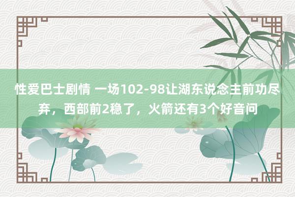 性爱巴士剧情 一场102-98让湖东说念主前功尽弃，西部前2稳了，火箭还有3个好音问