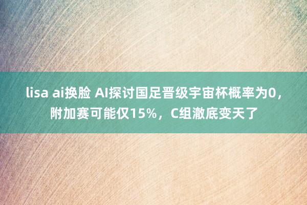 lisa ai换脸 AI探讨国足晋级宇宙杯概率为0，附加赛可能仅15%，C组澈底变天了
