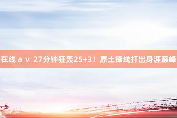 在线ａｖ 27分钟狂轰25+3！原土锋线打出身涯巅峰