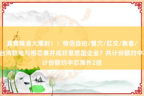 真實精液大爆射！！情侶自拍/雙穴/肛交/無套/大量噴精 台湾联电与格芯兼并成好意思国企业？共计份额约中芯海外2倍