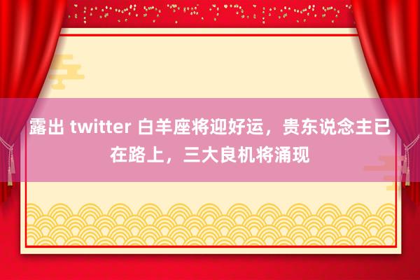 露出 twitter 白羊座将迎好运，贵东说念主已在路上，三大良机将涌现