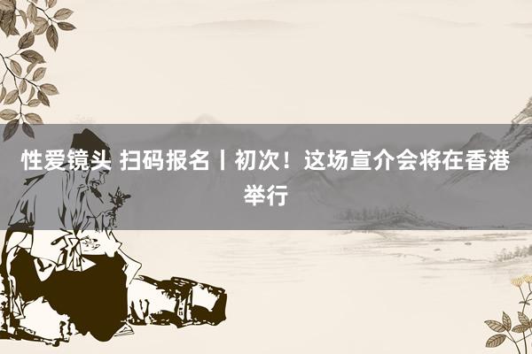 性爱镜头 扫码报名丨初次！这场宣介会将在香港举行