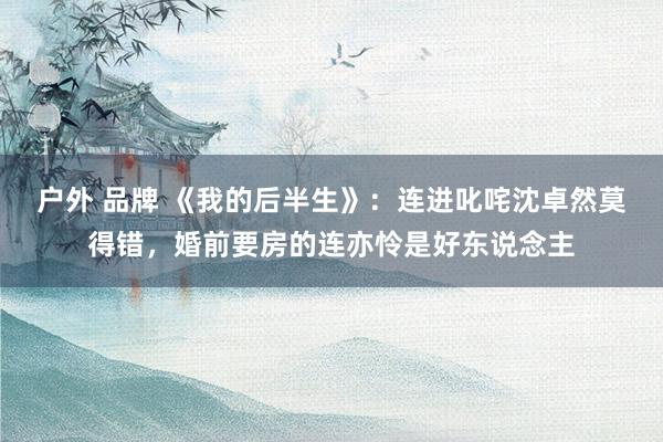 户外 品牌 《我的后半生》：连进叱咤沈卓然莫得错，婚前要房的连亦怜是好东说念主