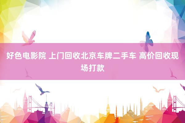 好色电影院 上门回收北京车牌二手车 高价回收现场打款