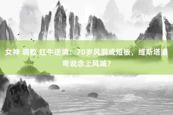 女神 调教 红牛逆境：70岁风洞成短板，维斯塔潘弯说念上风减？