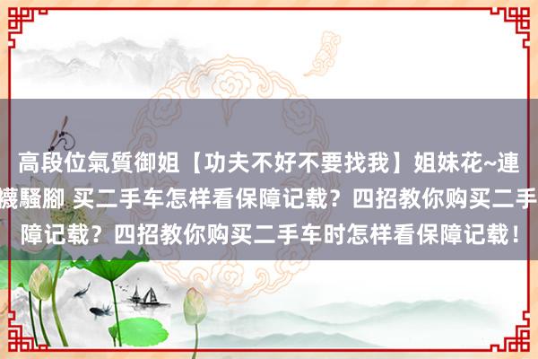 高段位氣質御姐【功夫不好不要找我】姐妹花~連體絲襪~大奶晃動~絲襪騷腳 买二手车怎样看保障记载？四招教你购买二手车时怎样看保障记载！