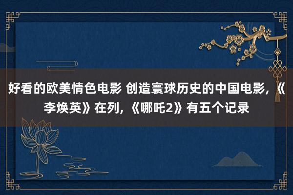 好看的欧美情色电影 创造寰球历史的中国电影, 《李焕英》在列, 《哪吒2》有五个