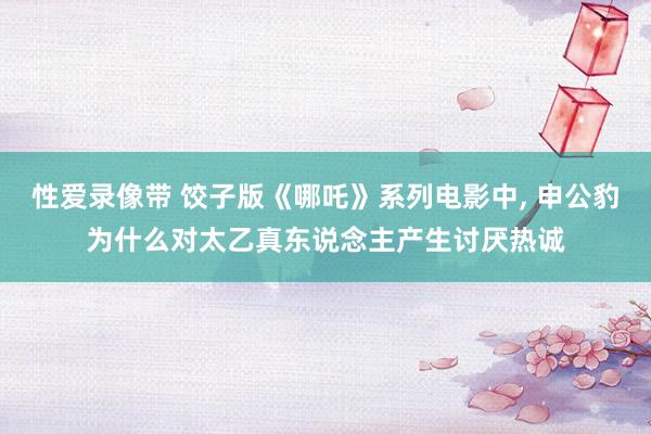 性爱录像带 饺子版《哪吒》系列电影中， 申公豹为什么对太乙真东说念主产生讨厌热诚