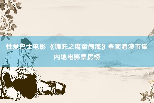 性爱巴士电影 《哪吒之魔童闹海》登顶港澳市集内地电影票房榜