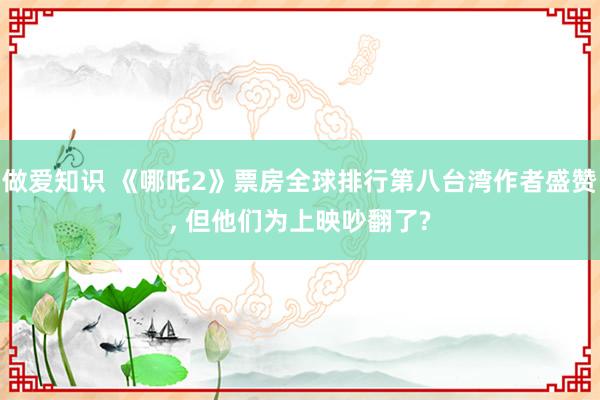 做爱知识 《哪吒2》票房全球排行第八台湾作者盛赞， 但他们为上映吵翻了?