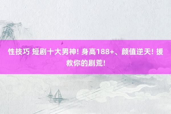 性技巧 短剧十大男神! 身高188+、颜值逆天! 援救你的剧荒!