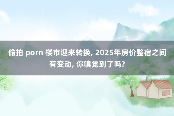 偷拍 porn 楼市迎来转换, 2025年房价整宿之间有变动, 你嗅觉到了吗?