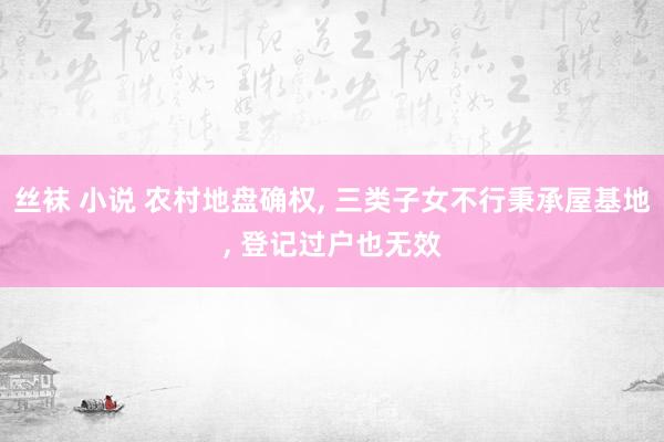 丝袜 小说 农村地盘确权, 三类子女不行秉承屋基地, 登记过户也无效