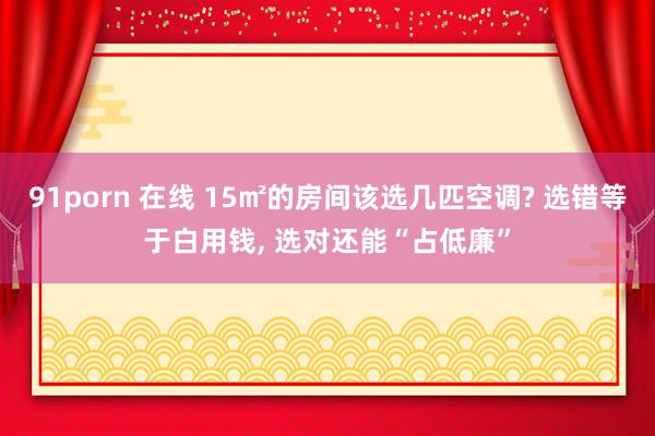 91porn 在线 15㎡的房间该选几匹空调? 选错等于白用钱, 选对还能“占低