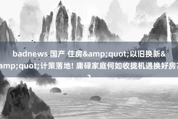 badnews 国产 住房&quot;以旧换新&quot;计策落