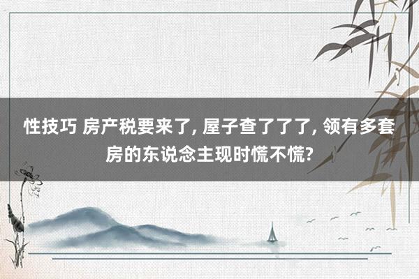 性技巧 房产税要来了， 屋子查了了了， 领有多套房的东说念主现时慌不慌?