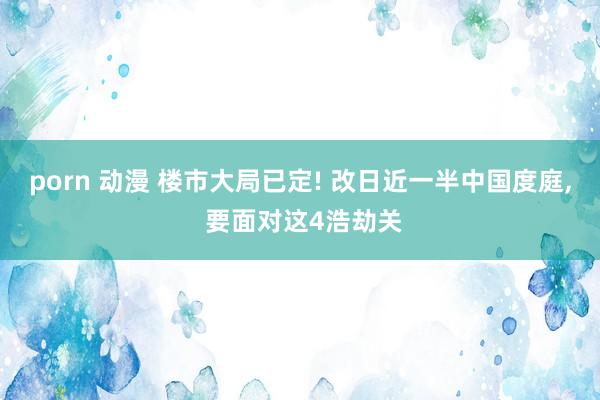 porn 动漫 楼市大局已定! 改日近一半中国度庭， 要面对这4浩劫关