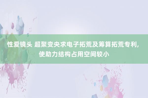 性爱镜头 超聚变央求电子拓荒及筹算拓荒专利, 使助力结构占用空间较小