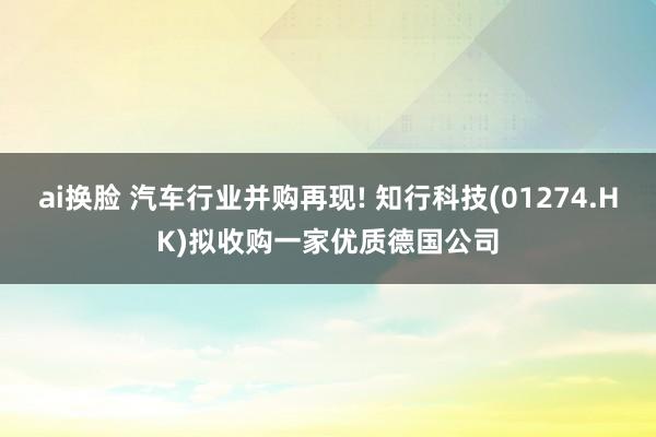 ai换脸 汽车行业并购再现! 知行科技(01274.HK)拟收购一家优质德国公司