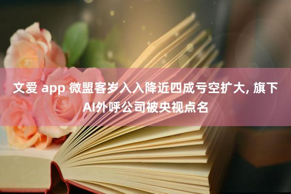 文爱 app 微盟客岁入入降近四成亏空扩大， 旗下AI外呼公司被央视点名