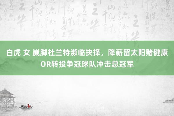 白虎 女 崴脚杜兰特濒临抉择，降薪留太阳赌健康OR转投争冠球队冲击总冠军