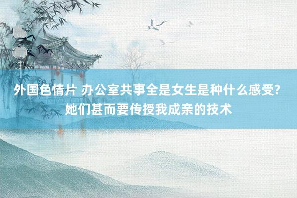 外国色情片 办公室共事全是女生是种什么感受? 她们甚而要传授我成亲的技术