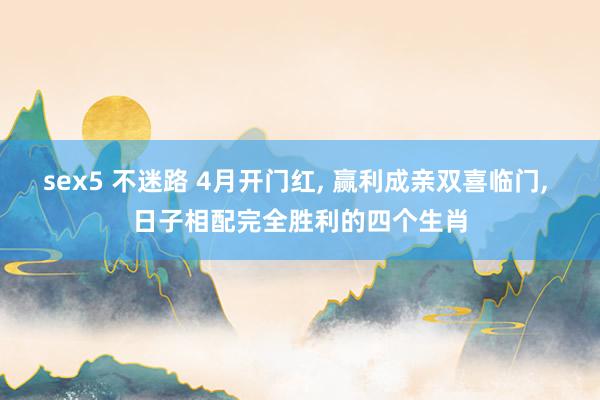 sex5 不迷路 4月开门红， 赢利成亲双喜临门， 日子相配完全胜利的四个生肖