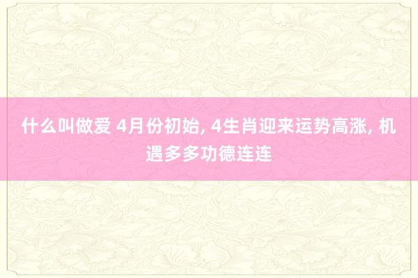 什么叫做爱 4月份初始， 4生肖迎来运势高涨， 机遇多多功德连连