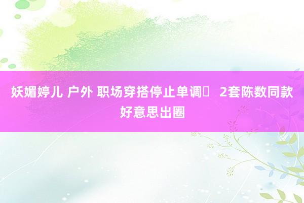 妖媚婷儿 户外 职场穿搭停止单调✨ 2套陈数同款好意思出圈