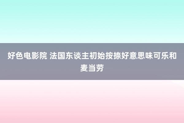 好色电影院 法国东谈主初始按捺好意思味可乐和麦当劳
