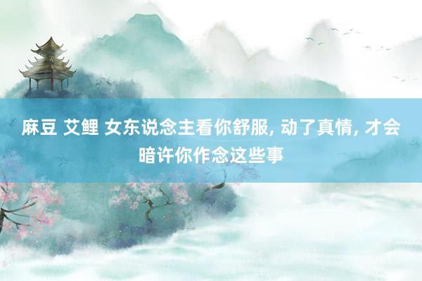 麻豆 艾鲤 女东说念主看你舒服, 动了真情, 才会暗许你作念这些事
