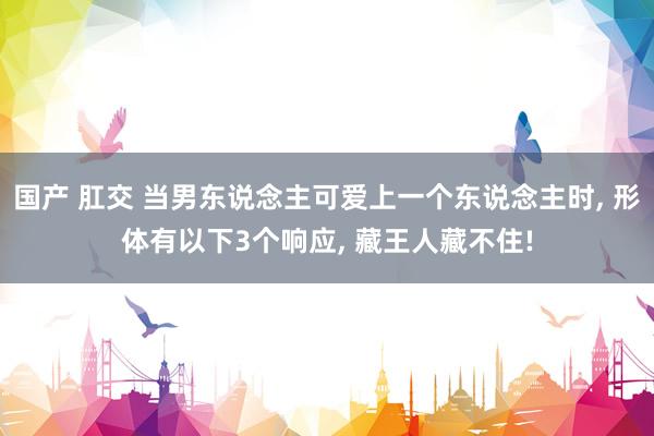国产 肛交 当男东说念主可爱上一个东说念主时， 形体有以下3个响应， 藏王人藏不住!