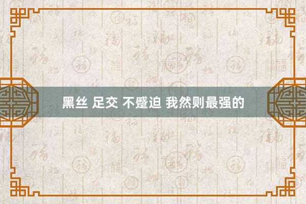 黑丝 足交 不蹙迫 我然则最强的