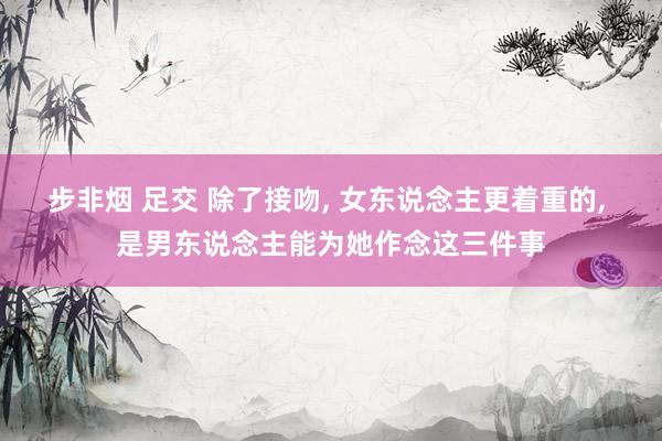 步非烟 足交 除了接吻， 女东说念主更着重的， 是男东说念主能为她作念这三件事