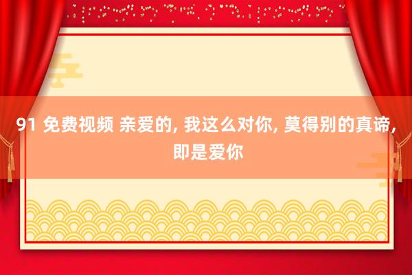 91 免费视频 亲爱的, 我这么对你, 莫得别的真谛, 即是爱你