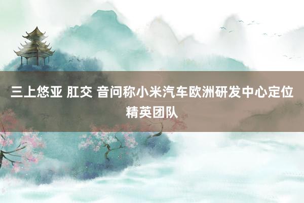 三上悠亚 肛交 音问称小米汽车欧洲研发中心定位精英团队