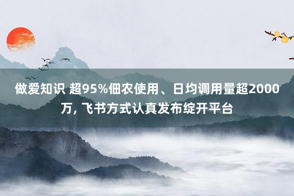 做爱知识 超95%佃农使用、日均调用量超2000万, 飞书方式认真发布绽开平台