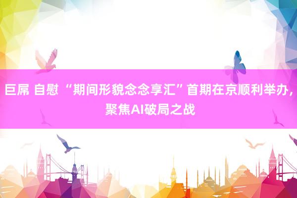 巨屌 自慰 “期间形貌念念享汇”首期在京顺利举办, 聚焦AI破局之战