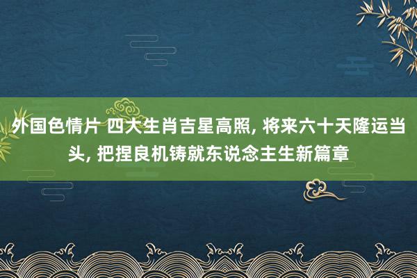 外国色情片 四大生肖吉星高照, 将来六十天隆运当头, 把捏良机铸就东说念主生新篇
