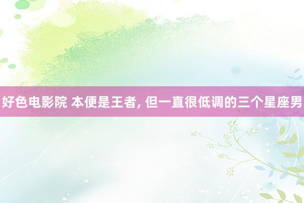 好色电影院 本便是王者, 但一直很低调的三个星座男