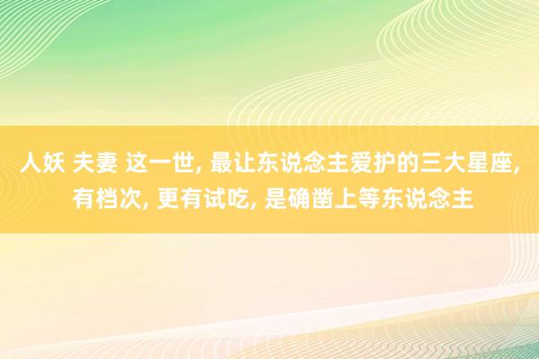 人妖 夫妻 这一世, 最让东说念主爱护的三大星座, 有档次, 更有试吃, 是确凿
