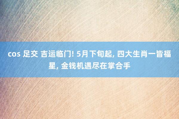 cos 足交 吉运临门! 5月下旬起, 四大生肖一皆福星, 金钱机遇尽在掌合手