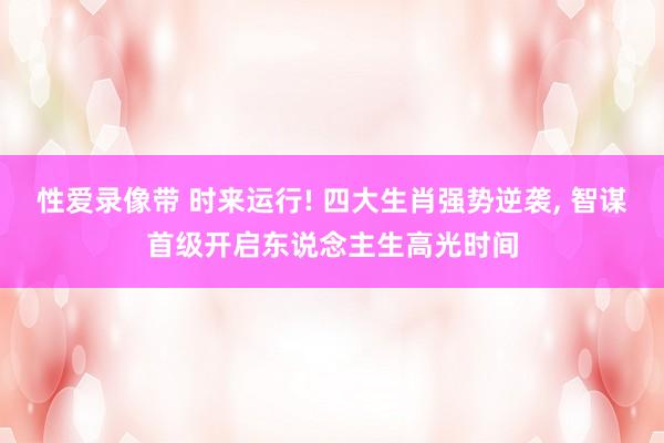性爱录像带 时来运行! 四大生肖强势逆袭, 智谋首级开启东说念主生高光时间