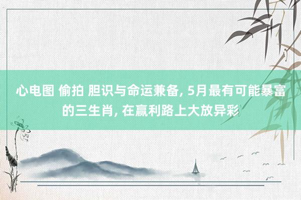 心电图 偷拍 胆识与命运兼备, 5月最有可能暴富的三生肖, 在赢利路上大放异彩