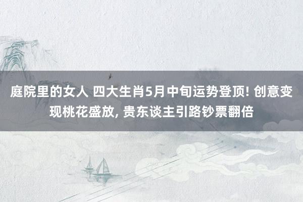 庭院里的女人 四大生肖5月中旬运势登顶! 创意变现桃花盛放, 贵东谈主引路钞票翻