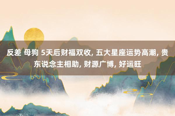 反差 母狗 5天后财福双收, 五大星座运势高潮, 贵东说念主相助, 财源广博, 