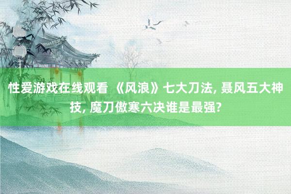 性爱游戏在线观看 《风浪》七大刀法, 聂风五大神技, 魔刀傲寒六决谁是最强?