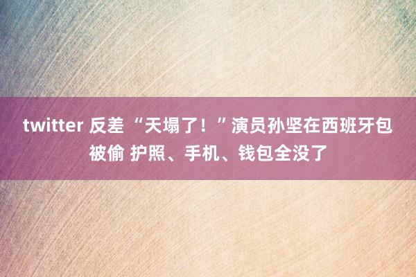 twitter 反差 “天塌了！”演员孙坚在西班牙包被偷 护照、手机、钱包全没了